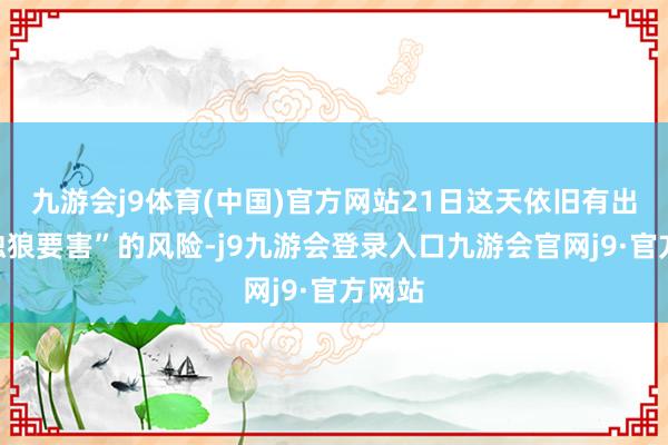 九游会j9体育(中国)官方网站21日这天依旧有出现“独狼要害”的风险-j9九游会登录入口九游会官网j9·官方网站