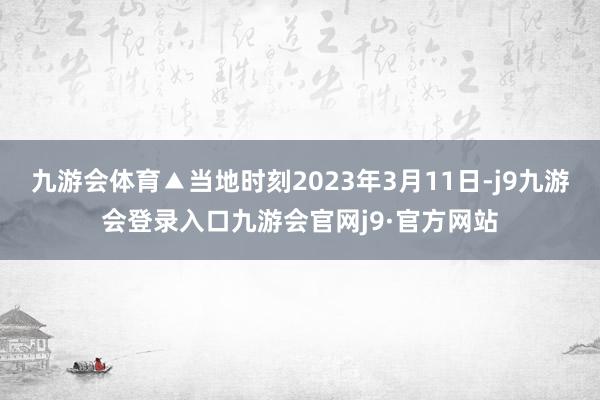 九游会体育▲当地时刻2023年3月11日-j9九游会登录入口九游会官网j9·官方网站