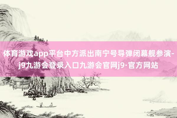 体育游戏app平台中方派出南宁号导弹闭幕舰参演-j9九游会登录入口九游会官网j9·官方网站