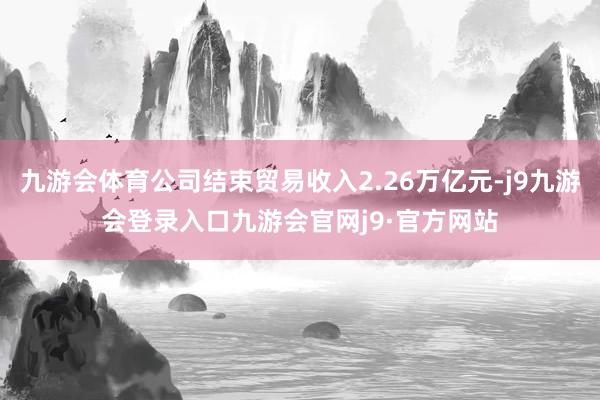 九游会体育公司结束贸易收入2.26万亿元-j9九游会登录入口九游会官网j9·官方网站