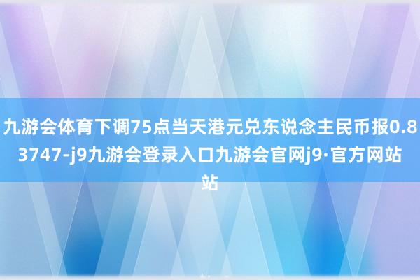 九游会体育下调75点当天港元兑东说念主民币报0.83747-j9九游会登录入口九游会官网j9·官方网站
