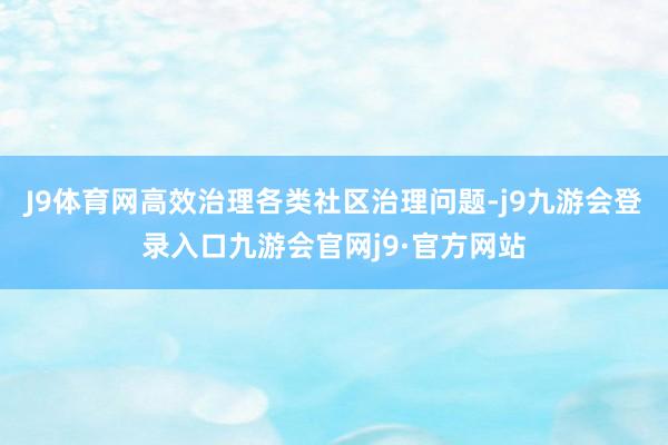 J9体育网高效治理各类社区治理问题-j9九游会登录入口九游会官网j9·官方网站