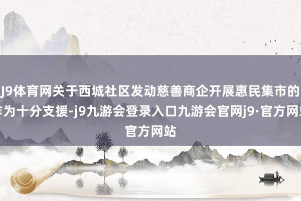 J9体育网关于西城社区发动慈善商企开展惠民集市的作为十分支援-j9九游会登录入口九游会官网j9·官方网站