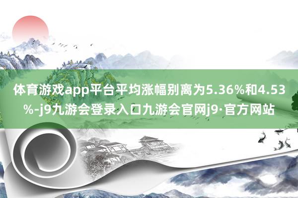 体育游戏app平台平均涨幅别离为5.36%和4.53%-j9九游会登录入口九游会官网j9·官方网站