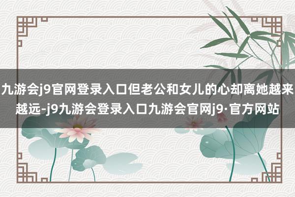九游会j9官网登录入口但老公和女儿的心却离她越来越远-j9九游会登录入口九游会官网j9·官方网站