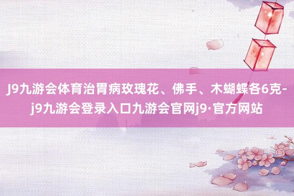 J9九游会体育治胃病玫瑰花、佛手、木蝴蝶各6克-j9九游会登录入口九游会官网j9·官方网站