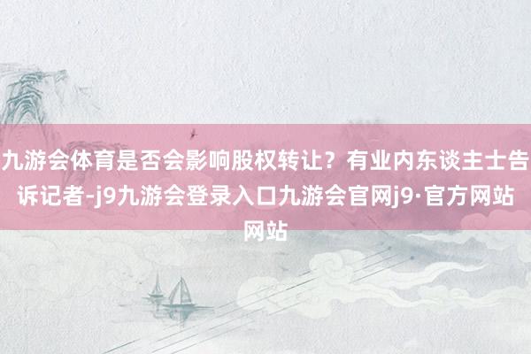 九游会体育是否会影响股权转让？有业内东谈主士告诉记者-j9九游会登录入口九游会官网j9·官方网站