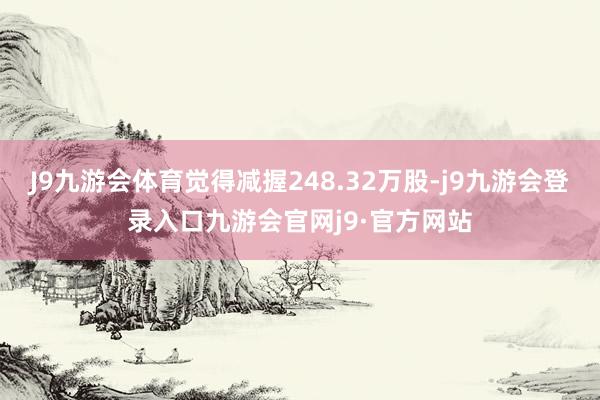 J9九游会体育觉得减握248.32万股-j9九游会登录入口九游会官网j9·官方网站
