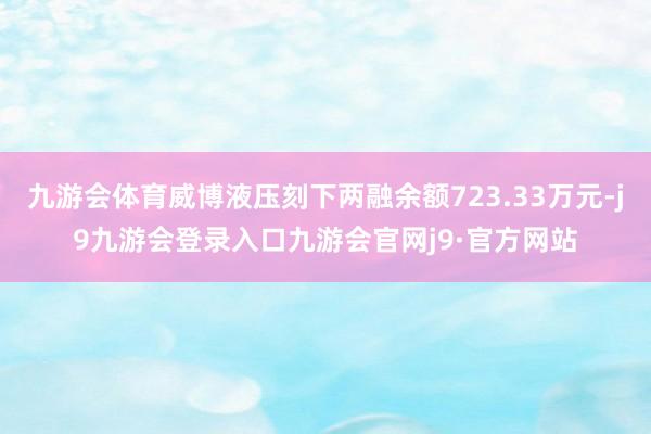 九游会体育威博液压刻下两融余额723.33万元-j9九游会登录入口九游会官网j9·官方网站