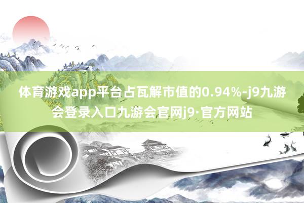 体育游戏app平台占瓦解市值的0.94%-j9九游会登录入口九游会官网j9·官方网站
