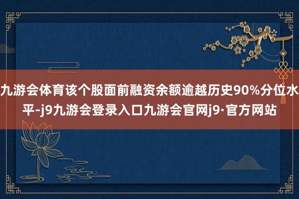 九游会体育该个股面前融资余额逾越历史90%分位水平-j9九游会登录入口九游会官网j9·官方网站