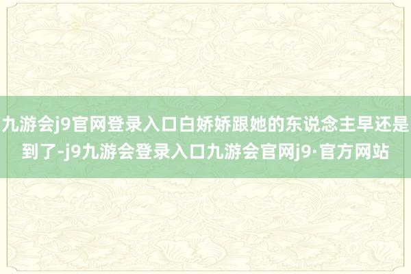 九游会j9官网登录入口白娇娇跟她的东说念主早还是到了-j9九游会登录入口九游会官网j9·官方网站
