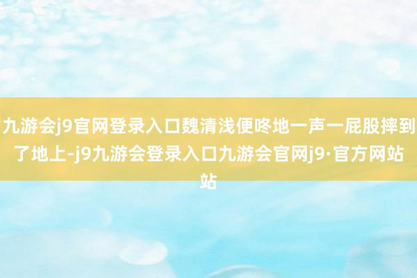 九游会j9官网登录入口魏清浅便咚地一声一屁股摔到了地上-j9九游会登录入口九游会官网j9·官方网站