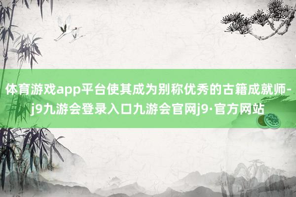 体育游戏app平台使其成为别称优秀的古籍成就师-j9九游会登录入口九游会官网j9·官方网站