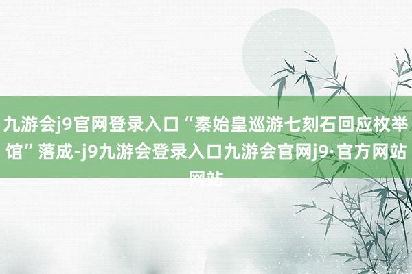 九游会j9官网登录入口“秦始皇巡游七刻石回应枚举馆”落成-j9九游会登录入口九游会官网j9·官方网站