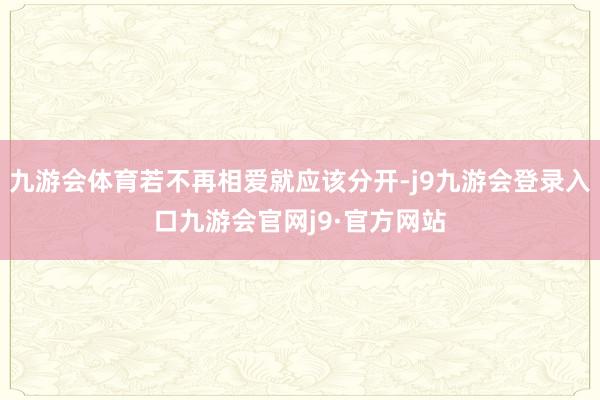 九游会体育若不再相爱就应该分开-j9九游会登录入口九游会官网j9·官方网站