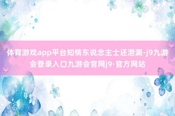 体育游戏app平台知情东说念主士还泄漏-j9九游会登录入口九游会官网j9·官方网站