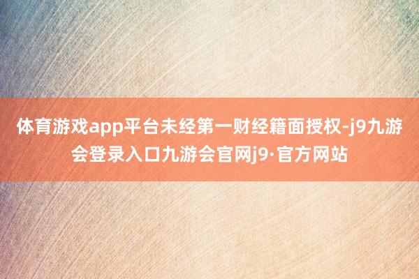 体育游戏app平台未经第一财经籍面授权-j9九游会登录入口九游会官网j9·官方网站