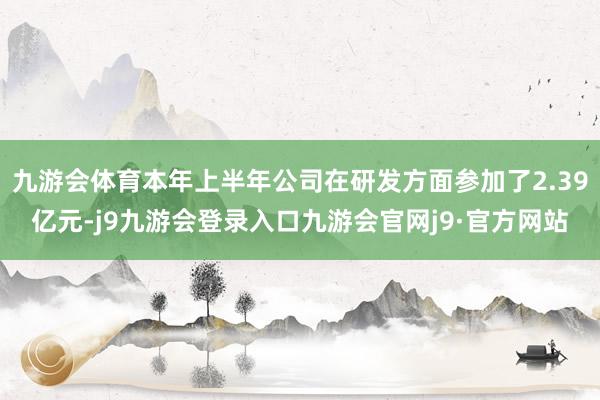 九游会体育本年上半年公司在研发方面参加了2.39亿元-j9九游会登录入口九游会官网j9·官方网站