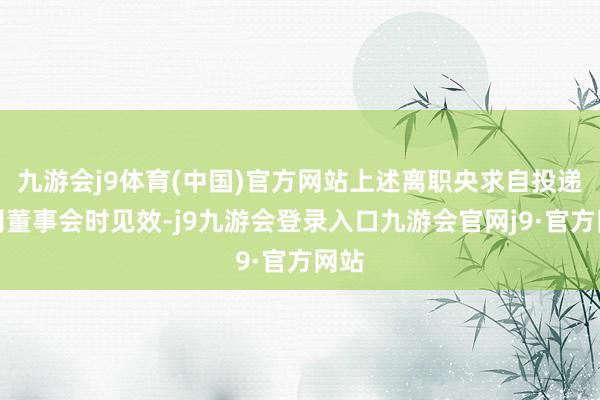九游会j9体育(中国)官方网站上述离职央求自投递公司董事会时见效-j9九游会登录入口九游会官网j9·官方网站