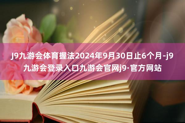 J9九游会体育握法2024年9月30日止6个月-j9九游会登录入口九游会官网j9·官方网站