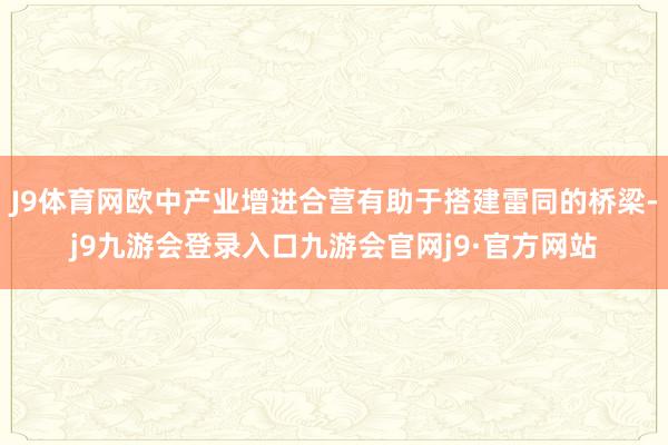 J9体育网欧中产业增进合营有助于搭建雷同的桥梁-j9九游会登录入口九游会官网j9·官方网站