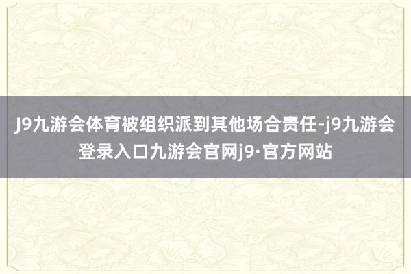 J9九游会体育被组织派到其他场合责任-j9九游会登录入口九游会官网j9·官方网站