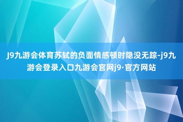 J9九游会体育苏轼的负面情感顿时隐没无踪-j9九游会登录入口九游会官网j9·官方网站